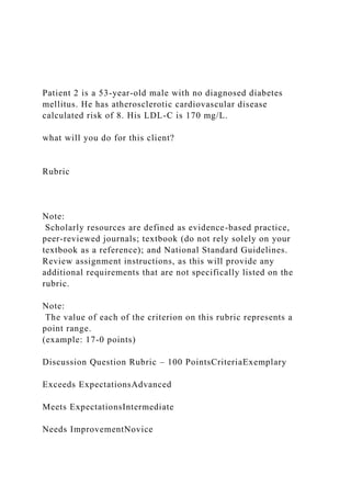 Patient 2 is a 53-year-old male with no diagnosed diabetes
mellitus. He has atherosclerotic cardiovascular disease
calculated risk of 8. His LDL-C is 170 mg/L.
what will you do for this client?
Rubric
Note:
Scholarly resources are defined as evidence-based practice,
peer-reviewed journals; textbook (do not rely solely on your
textbook as a reference); and National Standard Guidelines.
Review assignment instructions, as this will provide any
additional requirements that are not specifically listed on the
rubric.
Note:
The value of each of the criterion on this rubric represents a
point range.
(example: 17-0 points)
Discussion Question Rubric – 100 PointsCriteriaExemplary
Exceeds ExpectationsAdvanced
Meets ExpectationsIntermediate
Needs ImprovementNovice
 