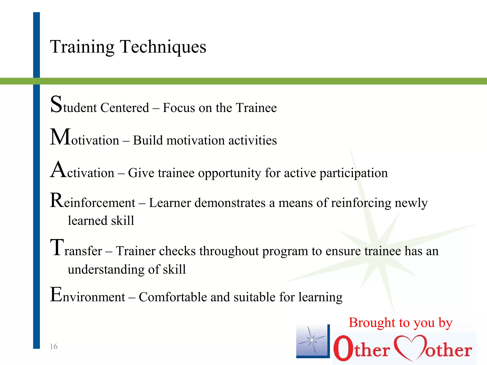 Training Techniques
Student Centered – Focus on the Trainee
Motivation – Build motivation activities
Activation – Give trainee opportunity for active participation
Reinforcement – Learner demonstrates a means of reinforcing newly
learned skill
Transfer – Trainer checks throughout program to ensure trainee has an
understanding of skill
Environment – Comfortable and suitable for learning
16
Brought to you by
 