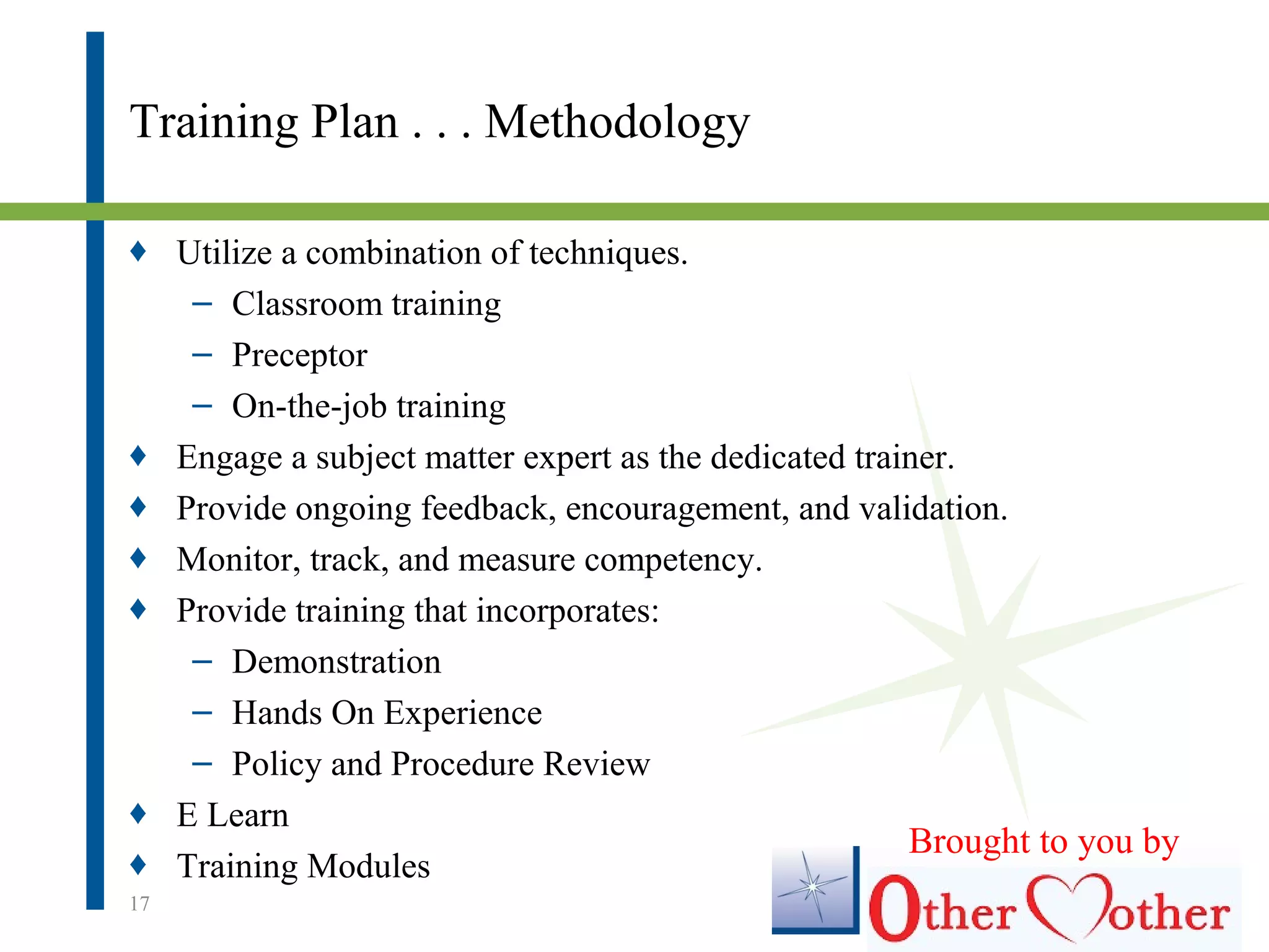 Training Plan . . . Methodology
♦ Utilize a combination of techniques.
– Classroom training
– Preceptor
– On-the-job training
♦ Engage a subject matter expert as the dedicated trainer.
♦ Provide ongoing feedback, encouragement, and validation.
♦ Monitor, track, and measure competency.
♦ Provide training that incorporates:
– Demonstration
– Hands On Experience
– Policy and Procedure Review
♦ E Learn
♦ Training Modules
17
Brought to you by
 