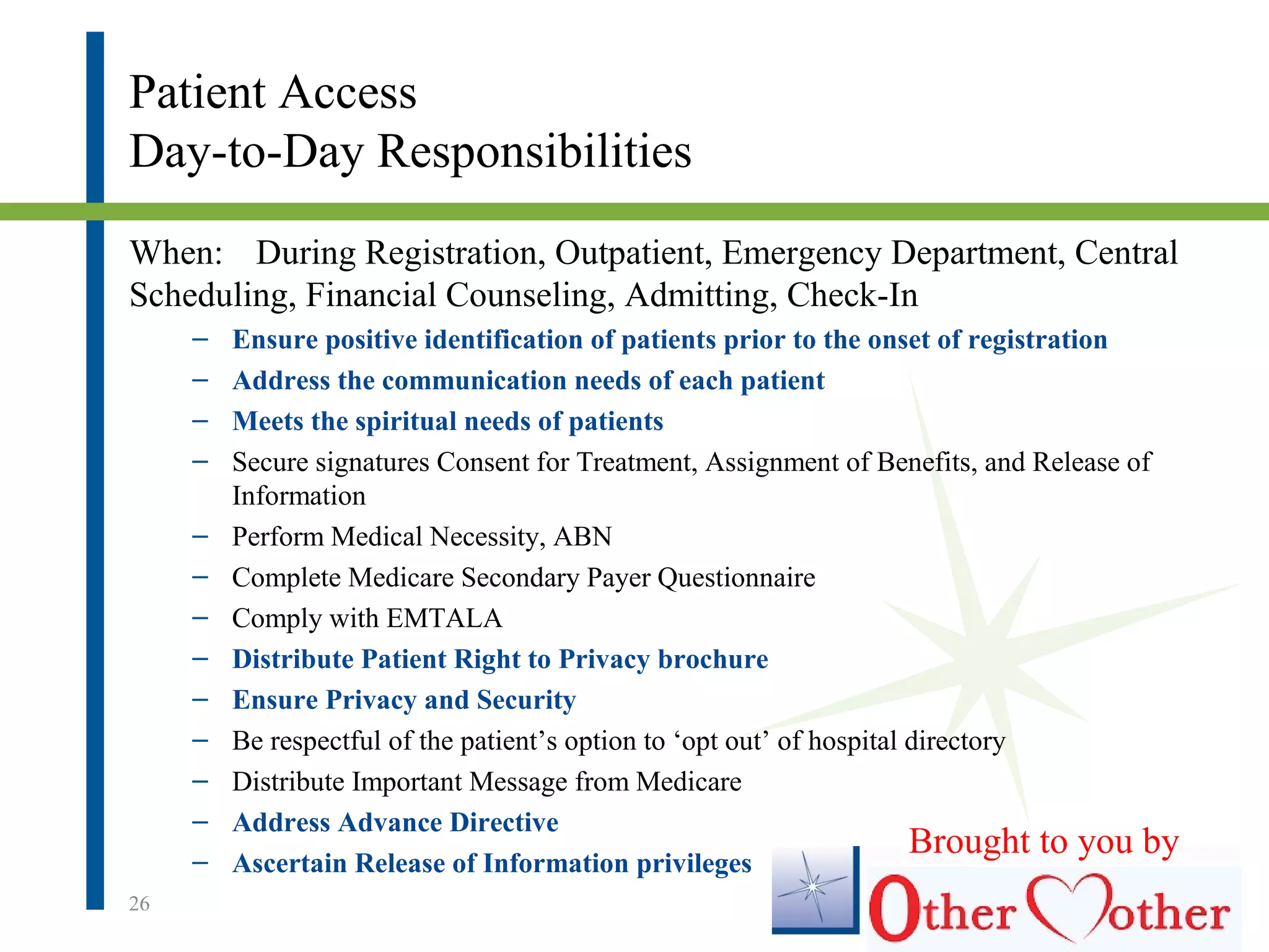 Patient Access
Day-to-Day Responsibilities
When: During Registration, Outpatient, Emergency Department, Central
Scheduling, Financial Counseling, Admitting, Check-In
– Ensure positive identification of patients prior to the onset of registration
– Address the communication needs of each patient
– Meets the spiritual needs of patients
– Secure signatures Consent for Treatment, Assignment of Benefits, and Release of
Information
– Perform Medical Necessity, ABN
– Complete Medicare Secondary Payer Questionnaire
– Comply with EMTALA
– Distribute Patient Right to Privacy brochure
– Ensure Privacy and Security
– Be respectful of the patient’s option to ‘opt out’ of hospital directory
– Distribute Important Message from Medicare
– Address Advance Directive
– Ascertain Release of Information privileges
26
Brought to you by
 
