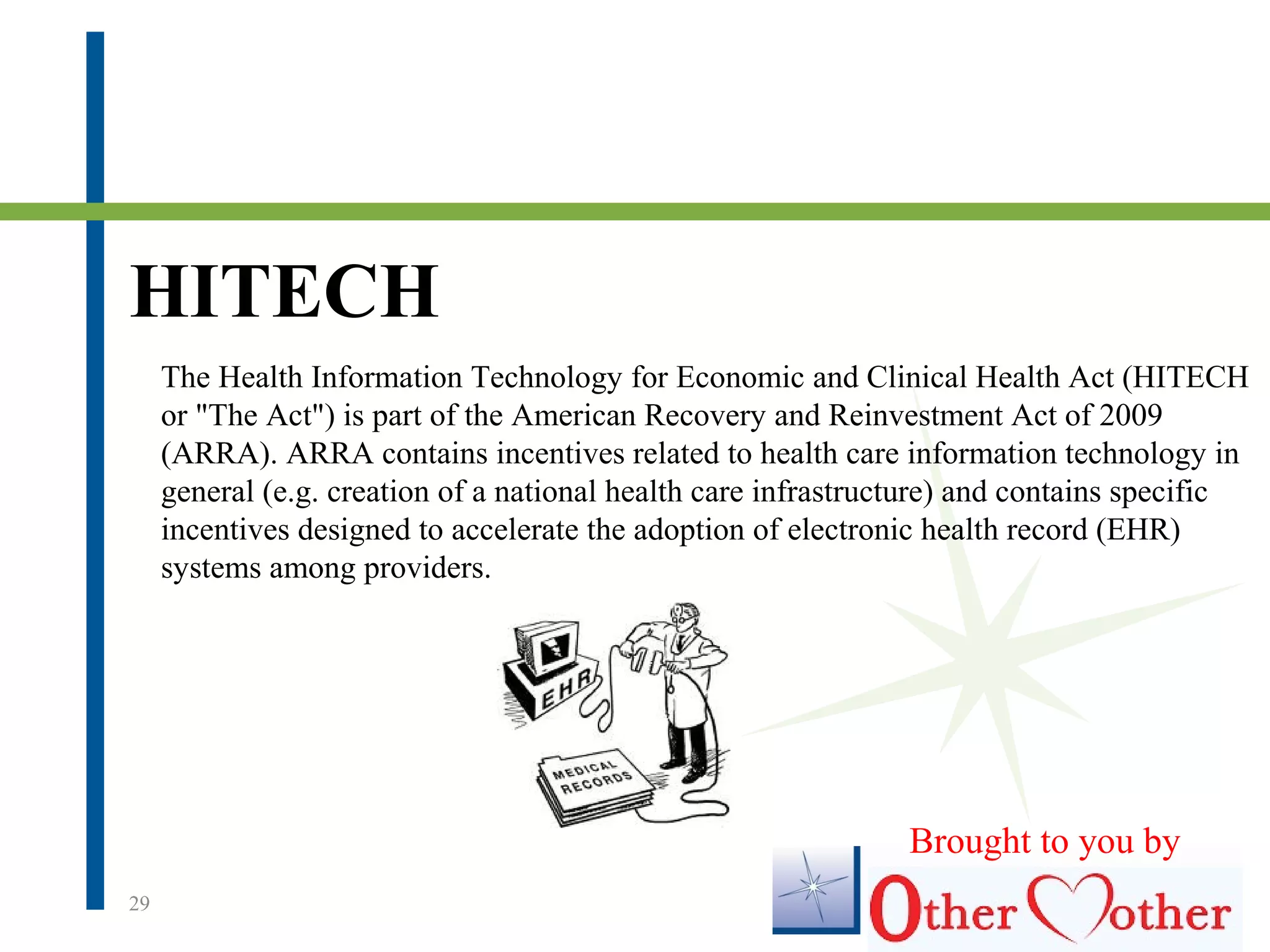 HITECH
29
The Health Information Technology for Economic and Clinical Health Act (HITECH
or "The Act") is part of the American Recovery and Reinvestment Act of 2009
(ARRA). ARRA contains incentives related to health care information technology in
general (e.g. creation of a national health care infrastructure) and contains specific
incentives designed to accelerate the adoption of electronic health record (EHR)
systems among providers.
Brought to you by
 