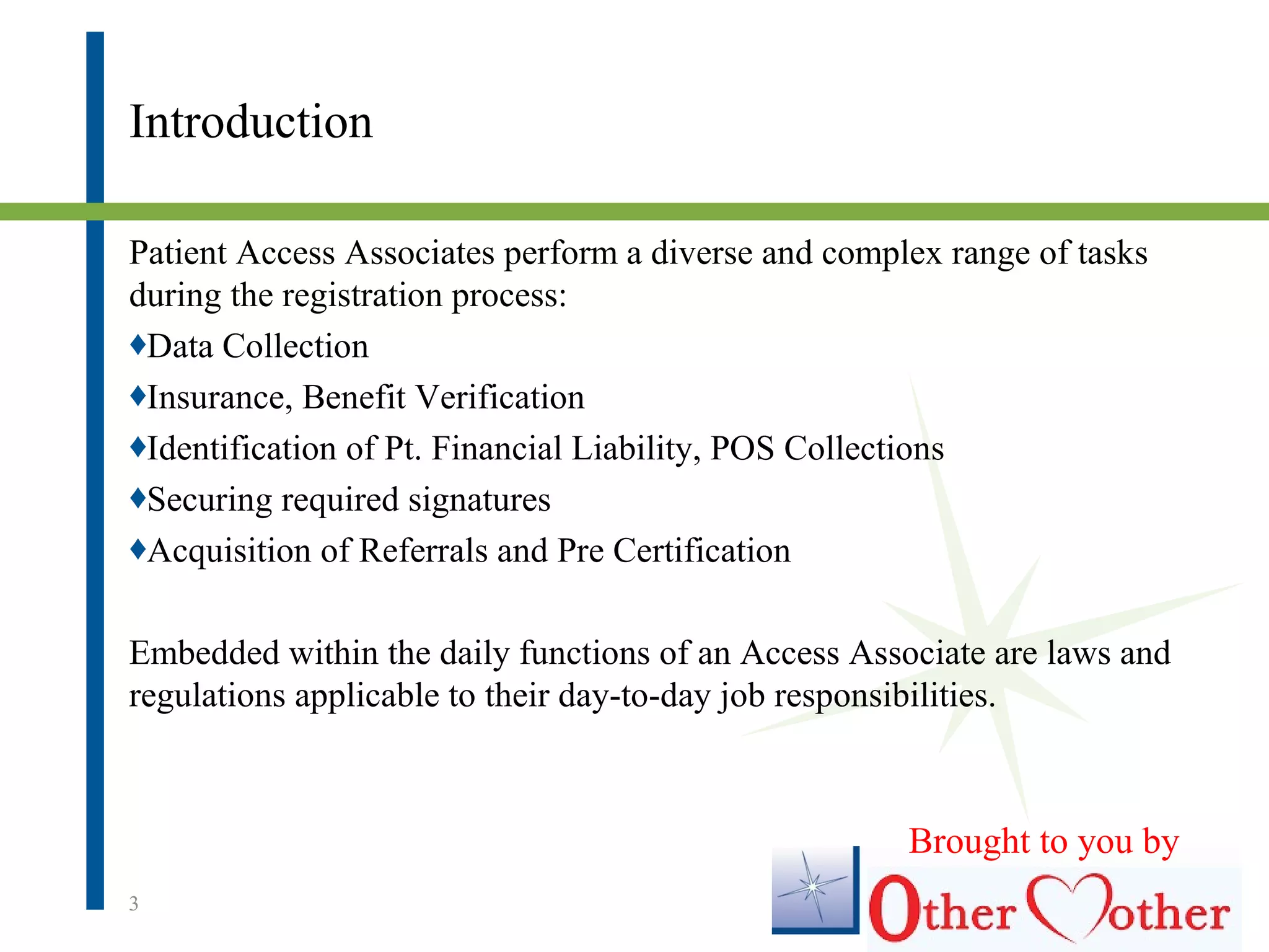 Introduction
Patient Access Associates perform a diverse and complex range of tasks
during the registration process:
♦Data Collection
♦Insurance, Benefit Verification
♦Identification of Pt. Financial Liability, POS Collections
♦Securing required signatures
♦Acquisition of Referrals and Pre Certification
Embedded within the daily functions of an Access Associate are laws and
regulations applicable to their day-to-day job responsibilities.
3
Brought to you by
 