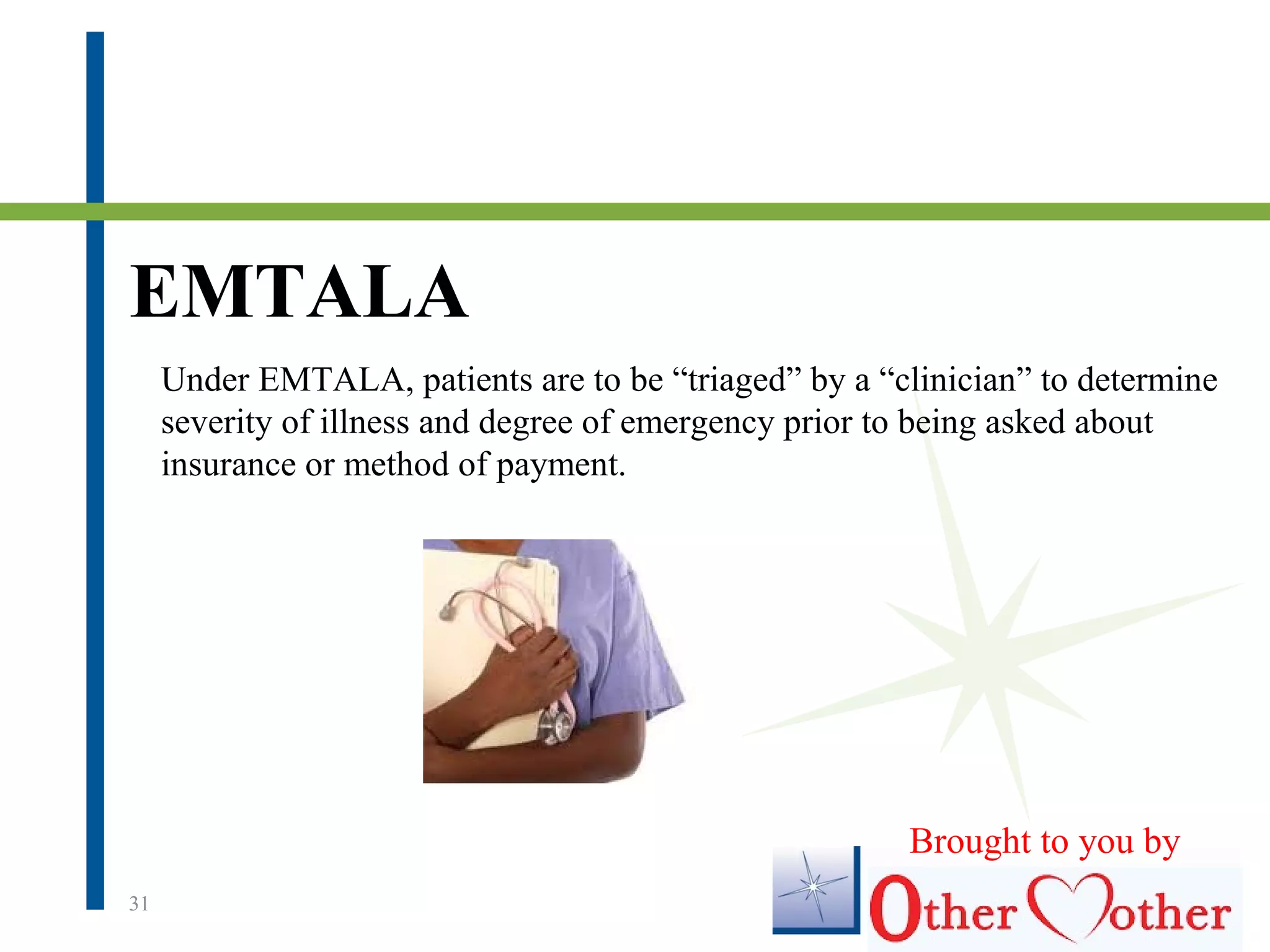 EMTALA
31
Under EMTALA, patients are to be “triaged” by a “clinician” to determine
severity of illness and degree of emergency prior to being asked about
insurance or method of payment.
Brought to you by
 