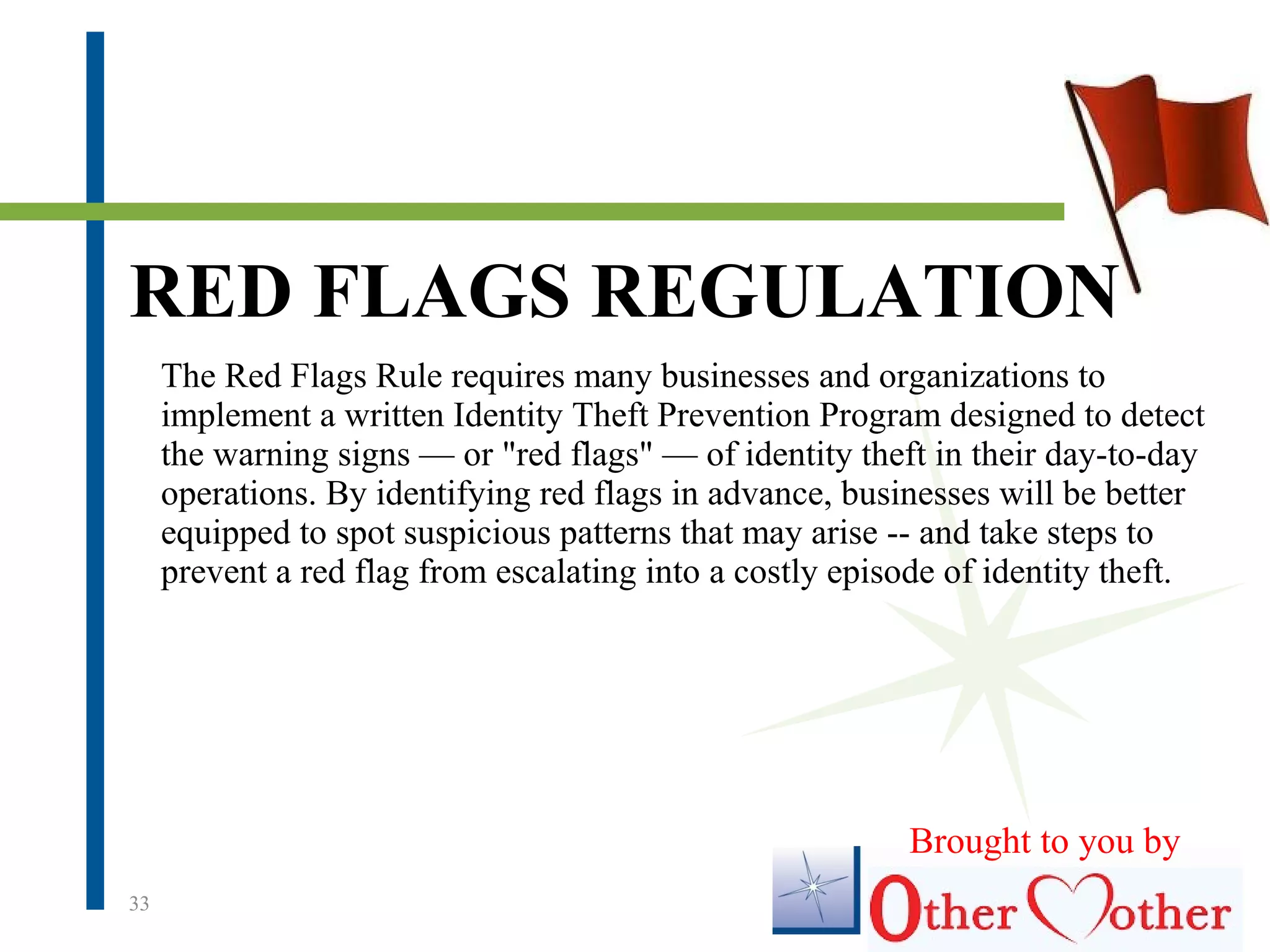 33
The Red Flags Rule requires many businesses and organizations to
implement a written Identity Theft Prevention Program designed to detect
the warning signs — or "red flags" — of identity theft in their day-to-day
operations. By identifying red flags in advance, businesses will be better
equipped to spot suspicious patterns that may arise -- and take steps to
prevent a red flag from escalating into a costly episode of identity theft.
RED FLAGS REGULATION
Brought to you by
 