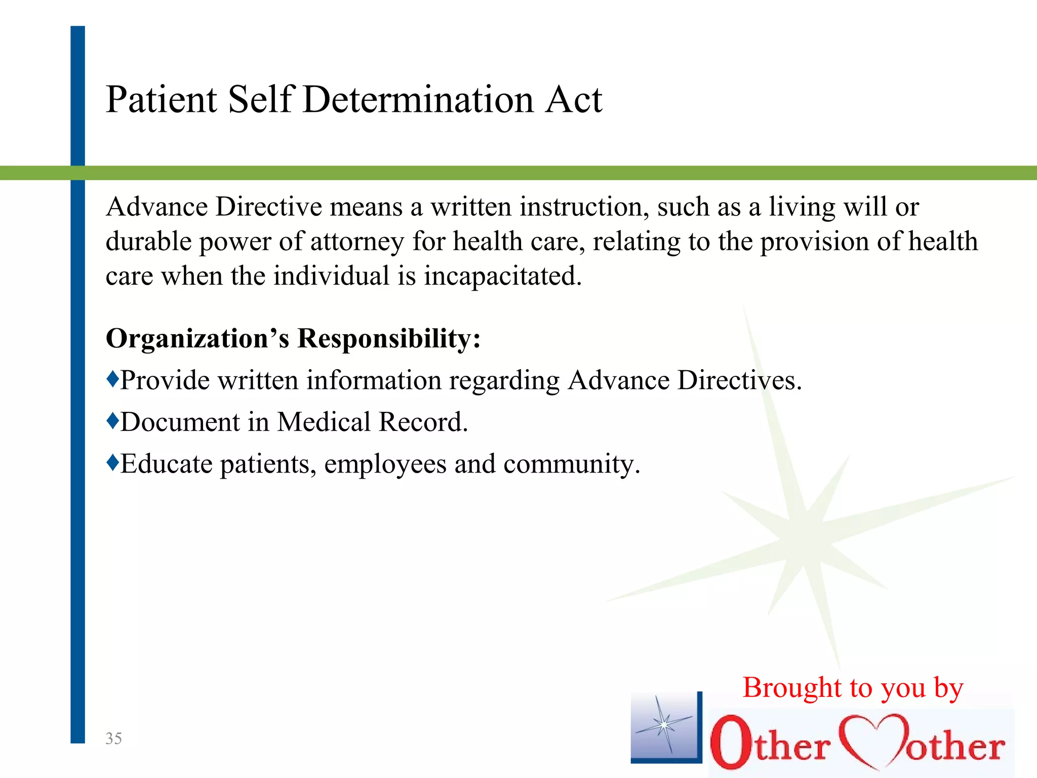 Patient Self Determination Act
Advance Directive means a written instruction, such as a living will or
durable power of attorney for health care, relating to the provision of health
care when the individual is incapacitated.
Organization’s Responsibility:
♦Provide written information regarding Advance Directives.
♦Document in Medical Record.
♦Educate patients, employees and community.
35
Brought to you by
 
