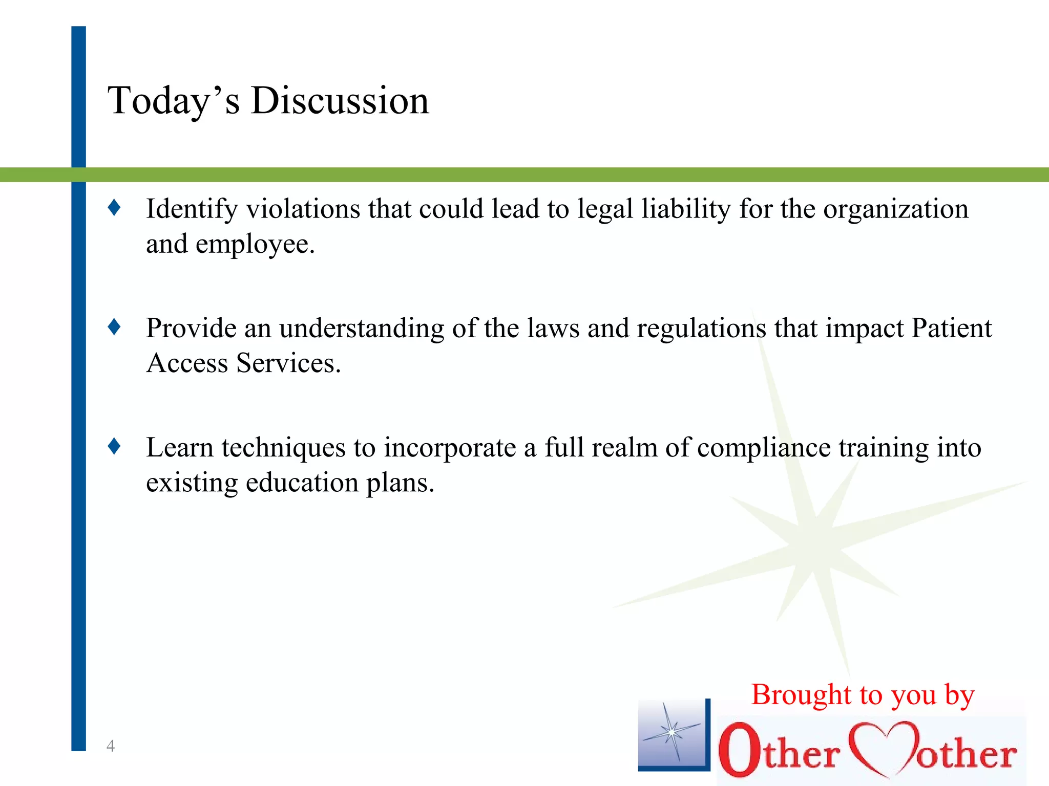 Today’s Discussion
♦ Identify violations that could lead to legal liability for the organization
and employee.
♦ Provide an understanding of the laws and regulations that impact Patient
Access Services.
♦ Learn techniques to incorporate a full realm of compliance training into
existing education plans.
4
Brought to you by
 