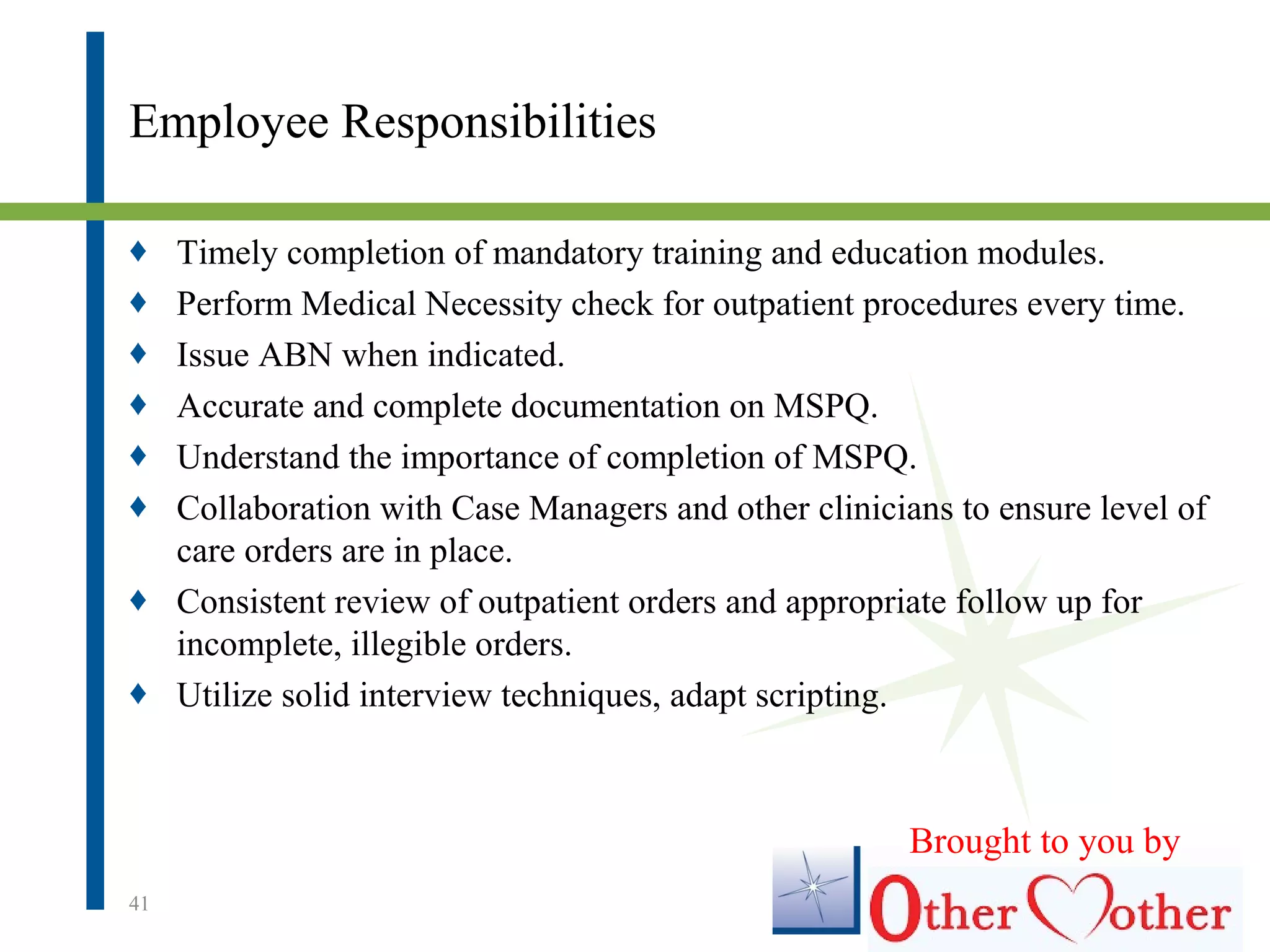 Employee Responsibilities
♦ Timely completion of mandatory training and education modules.
♦ Perform Medical Necessity check for outpatient procedures every time.
♦ Issue ABN when indicated.
♦ Accurate and complete documentation on MSPQ.
♦ Understand the importance of completion of MSPQ.
♦ Collaboration with Case Managers and other clinicians to ensure level of
care orders are in place.
♦ Consistent review of outpatient orders and appropriate follow up for
incomplete, illegible orders.
♦ Utilize solid interview techniques, adapt scripting.
41
Brought to you by
 