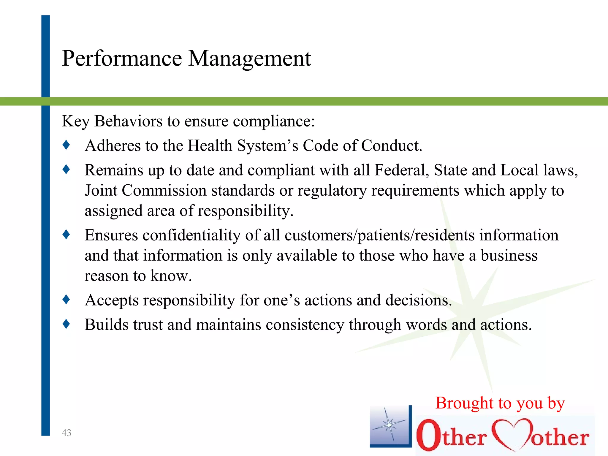 Performance Management
Key Behaviors to ensure compliance:
♦ Adheres to the Health System’s Code of Conduct.
♦ Remains up to date and compliant with all Federal, State and Local laws,
Joint Commission standards or regulatory requirements which apply to
assigned area of responsibility.
♦ Ensures confidentiality of all customers/patients/residents information
and that information is only available to those who have a business
reason to know.
♦ Accepts responsibility for one’s actions and decisions.
♦ Builds trust and maintains consistency through words and actions.
43
Brought to you by
 