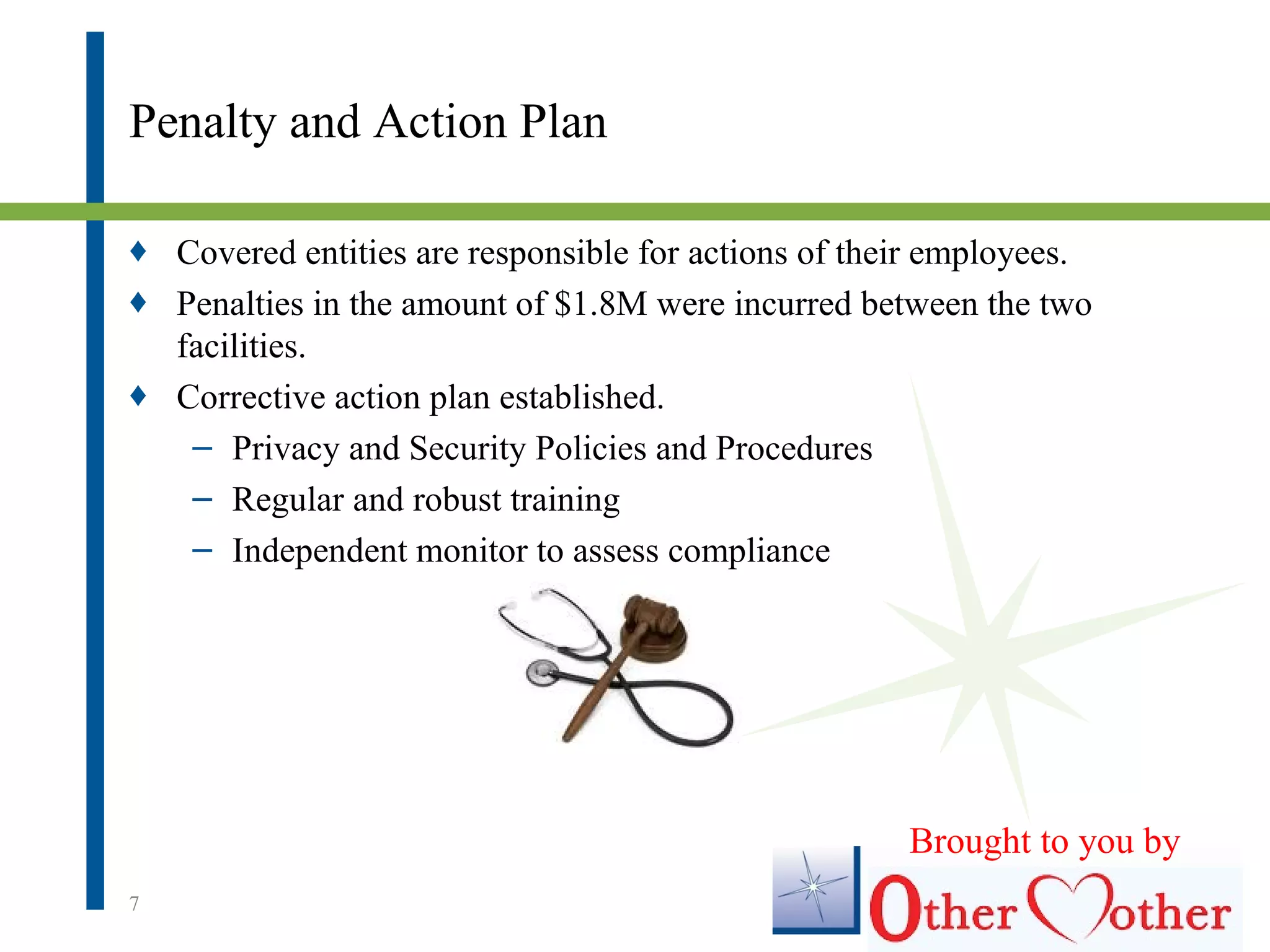 Penalty and Action Plan
♦ Covered entities are responsible for actions of their employees.
♦ Penalties in the amount of $1.8M were incurred between the two
facilities.
♦ Corrective action plan established.
– Privacy and Security Policies and Procedures
– Regular and robust training
– Independent monitor to assess compliance
7
Brought to you by
 