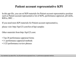 Patient account representative KPI 
In this ppt file, you can ref KPI materials for Patient account representative position 
such as Patient account representative list of KPIs, performance appraisal, job skills, 
KRAs, BSC… 
If you need more KPI materials for Patient account representative, 
please visit: http://kpi123.com/list-of-kpi-samples 
Other materials from http://kpi123.com: 
• Top 28 performance appraisal forms 
• 11 performance appraisal methods 
• 1125 performance review phrases 
Top materials: top sales KPIs, Top 28 performance appraisal forms, 11 performance appraisal methods 
Interview questions and answers – free download/ pdf and ppt file 
 