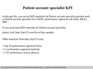 Patient account specialist KPI 
In this ppt file, you can ref KPI materials for Patient account specialist position such 
as Patient account specialist list of KPIs, performance appraisal, job skills, KRAs, 
BSC… 
If you need more KPI materials for Patient account specialist, 
please visit: http://kpi123.com/list-of-kpi-samples 
Other materials from http://kpi123.com: 
• Top 28 performance appraisal forms 
• 11 performance appraisal methods 
• 1125 performance review phrases 
Top materials: top sales KPIs, Top 28 performance appraisal forms, 11 performance appraisal methods 
Interview questions and answers – free download/ pdf and ppt file 
 