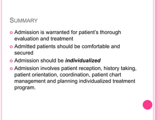 SUMMARY
Admission is warranted for patient’s thorough
evaluation and treatment
 Admitted patients should be comfortable and
secured
 Admission should be individualized
 Admission involves patient reception, history taking,
patient orientation, coordination, patient chart
management and planning individualized treatment
program.


 
