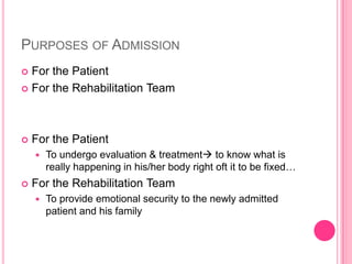 PURPOSES OF ADMISSION
For the Patient
 For the Rehabilitation Team




For the Patient




To undergo evaluation & treatment to know what is
really happening in his/her body right oft it to be fixed…

For the Rehabilitation Team


To provide emotional security to the newly admitted
patient and his family

 