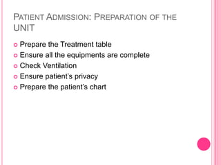 PATIENT ADMISSION: PREPARATION OF THE
UNIT
Prepare the Treatment table
 Ensure all the equipments are complete
 Check Ventilation
 Ensure patient’s privacy
 Prepare the patient’s chart


 