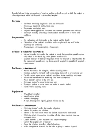 Transfer/referral is the preparation of a patient and the referral records to shift the patient to
other department within the hospital or to another hospital
Purpose
 To obtain necessary diagnostic tests and procedure
 To provide treatment and nursing care
 To provide specialized care
 To place most appropriate utilization or available personnel and services
 To match intensity of nursing care based on patients level of needs and
problems
Preparation
 An explanation of the transfer to the patient and his family
 Discussion of the patient’s condition and care plan with the staff at the
receiving unit or facility
 Arrangements of transportation, if necessary
Types of Transferof the Patient
 Internal transfer: to transfer the patient in a unit that provides special care or
care suited to his needs, e.g. from general ward to ICU
 External transfer: to transfer the patient from one hospital to other hospital for
the purpose of special care, e.g. from general hospital to specialized hospital –
cancer centre
Preliminary Assessment
 Assess the method for transport, inform receiving nurse
 Maintain patient’s physical well being during transport to new nursing unit
 Provide verbal report about patient’s condition to the receiving unit nurse
 Be sure all documentation including care plan is completed
 Assist patient’s arrival to the new unit
 Announce patient’s arrival to the new unit
 Transport patient to a new room and assist in transfer to bed
 Hand over to receiving nurse
Equipment
 Wheelchair/stretcher
 Identification labels
 Patients belongings
 X-rays, investigation reports, patient record and file
Preliminary Assessment
 Check the doctor’s order for transfer of patient
 Inform the patient and relatives
 Inform to the ward sister where the patient needs to be transferred
 Check the chart for complete recording of vital signs, nursing care and
treatment given
 Collect patient’s X-ray, medicine and other belongings
 Cancel the hospital diet or transfer
 Assist the relatives to collect other belongings
 Make arrangement to settle the due bills if going to another hospital
 