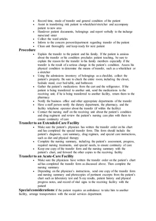  Record time, mode of transfer and general condition of the patient
 Assist in transferring risk patient to wheelchair/stretcher and accompany
patient to new area
 Handover patient documents, belongings and report verbally to the incharge
nurse/and sister
 Collect the ward articles
 Inform to the concern person/department regarding transfer of the patient
 Clean unit thoroughly and keep ready for next patient
Procedure
 Explain the transfer to the patient and his family. If the patient is anxious
about the transfer or his condition precludes patient teaching, be sure to
explain the reason for the transfer to his family members especially if the
transfer is the result of a serious change in the patient’s condition. Assess his
physical condition to determine the means of transfer, such as a wheelchair or
a stretcher
 Using the admissions inventory of belongings as a checklist, collect the
patient’s property. Be sure to check the entire room, including the closet,
bedside stand, over bed table, and bathroom
 Gather the patient’s medications from the cart and the refrigerator. If the
patient is being transferred to another unit, send the medications to the
receiving unit; if he is being transferred to another facility, return them to the
pharmacy
 Notify the business office and other appropriate departments of the transfer
 Have a staff person notify the dietary department, the pharmacy, and the
facility telephone operator about the transfer (if within the facility)
 Contact the nursing staff on the receiving unit about the patient’s condition
and drug regiment and review the patient’s nursing care plan with them to
ensure continuity of care
Transferto an Extended-Care Facility
 Make sure the patient’s physician has written the transfer order on his chart
and has completed the special transfer form. This form should include the
patient’s diagnosis, care summary, drug regimen, and special care instructions,
such as diet and physical therapy
 Complete the nursing summary, including the patient’s assessment, progress,
required nursing treatments, and special needs, to ensure continuity of care
 Keep one copy of the transfer form and the nursing summary with the
patient’s chart, and forward the other copies to the receiving facility
Transferto an Acute-Care Facility
 Make sure the physicians have written the transfer order on the patient’s chart
ad has completed the transfer form as discussed above. Then complete the
nursing summary
 Depending on the physician’s instructions, send one copy of the transfer form
and nursing summary and photocopies of pertinent excerpts from the patient’s
chart such as laboratory test and X-ray results, patient history and physical
progress notes, and record of vital signs to the receiving facility with the
patient
Special considerations:if the patient requires an ambulance to take him to another
facility, arrange transportation with the social services department.
 