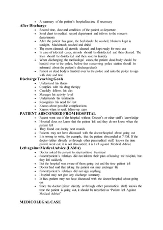 A summary of the patient’s hospitalization, if necessary
After Discharge
 Record time, date and condition of the patient at departure
 Send chart to medical record department and inform to the concern
departments
 After the patient has gone, the bed should be washed, blankets kept in
sunlight, Mackintosh washed and dried
 The room cleaned, all utensils cleaned and kept ready for next use
 In case of infected cases, utensils should be disinfected and then cleaned. The
linen should be disinfected and then send to laundry
 When discharging the medicolegal cases, the patient dead body should be
handed over to the police, before that concerning police station should be
informed about the patient’s discharge/death
 Patient or dead body is handed over to the police and asks the police to sign
with date and time
Discharge Teaching Goals
 Understand his illness
 Complies with his drug therapy
 Carefully follows his diet
 Manages his activity level
 Understands his treatments
 Recognizes his need for rest
 Knows about possible complications
 Knows when to seek follow-up care
PATIENT ABSCONDED FROM HOSPITAL
 Patient went out of the hospital without Doctor’s or other staff’s knowledge
 Hospital does not know that the patient left and they do not know when the
patient left
 They found out during next rounds
 Patients may not have discussed with the doctor/hospital about going out
 It is wrong to write, for example, that the patient absconded at 7 PM. If the
doctor (either directly or through other paramedical staff) knows the time
patient went out, it is not absconded; it is Left against Medical Advice
Left against Medical Advice (LAMA)
 Doctor asked the patient to stay/continue treatment
 Patient/patient’s relatives did not inform their plan of leaving the hospital, but
they left suddenly
 But the hospital was aware of them going out and the time patient left
 Doctor had said that taking the patient out may endanger life
 Patient/patient’s relatives did not sign anything
 Hospital may not give any discharge summary
 In fact, patient may not have discussed with the doctor/hospital about going
out
 Since the doctor (either directly or through other paramedical staff) knows the
time the patient is going out, it should be recorded as “Patient left Against
Medical Advice”
MEDICOLEGALCASE
 