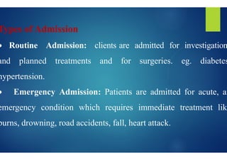 Types of Admission
 Routine Admission: clients
and planned treatments and
hypertension.
hypertension.
 Emergency Admission: Patients
emergency condition which requires
burns, drowning, road accidents, fall,
clients are admitted for investigation
for surgeries. eg. diabetes
Patients are admitted for acute, an
requires immediate treatment like
fall, heart attack.
 