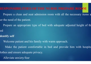 RESPONSIBILITIES OF THE
 Prepare a clean and neat admission
per the need of the patient.
 Prepare an appropriate type of bed
bed
bed
dentify self
 Welcome patient and his family with
 Make the patient comfortable in
clothes and ensure adequate privacy.
 Alleviate anxiety/fear
NURSE PREPARE ROOM
admission room with all the necessary items a
bed with adequate adjusted height of the
with warm approach.
in bed and provide him with hospita
 