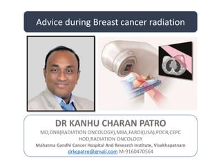 Advice during Breast cancer radiation
DR KANHU CHARAN PATRO
MD,DNB(RADIATION ONCOLOGY),MBA,FAROI(USA),PDCR,CEPC
HOD,RADIATION ONCOLOGY
Mahatma Gandhi Cancer Hospital And Research Institute, Visakhapatnam
drkcpatro@gmail.com M-9160470564
 