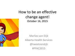How to be an effective
change agent!
October 16, 2015
Marlies van Dijk
Alberta Health Services
@tweetvandijk
#PFAC2015
 