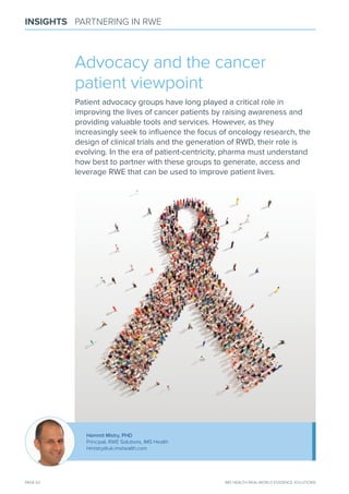 PAGE 62 IMS HEALTH REAL-WORLD EVIDENCE SOLUTIONS
INSIGHTS PARTNERING IN RWE
Advocacy and the cancer
patient viewpoint
Patient advocacy groups have long played a critical role in
improving the lives of cancer patients by raising awareness and
providing valuable tools and services. However, as they
increasingly seek to inﬂuence the focus of oncology research, the
design of clinical trials and the generation of RWD, their role is
evolving. In the era of patient-centricity, pharma must understand
how best to partner with these groups to generate, access and
leverage RWe that can be used to improve patient lives.
Hammit mistry, PHD
Principal, RWE Solutions, IMS Health
Hmistry@uk.imshealth.com
 