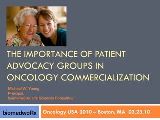 THE IMPORTANCE OF PATIENT
 ADVOCACY GROUPS IN
 ONCOLOGY COMMERCIALIZATION
 Michael W. Young
 Principal,
 biomedwoRx: Life Sciences Consulting


biomedwoRx Oncology USA 2010 – Boston, MA 03.23.10
 