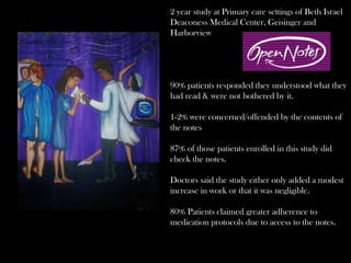 2 year study at Primary care settings of Beth Israel
Deaconess Medical Center, Geisinger and
Harborview
90% patients responded they understood what they
had read & were not bothered by it.
1-2% were concerned/offended by the contents of
the notes
87% of those patients enrolled in this study did
check the notes.
Doctors said the study either only added a modest
increase in work or that it was negligible.
80% Patients claimed greater adherence to
medication protocols due to access to the notes.
 