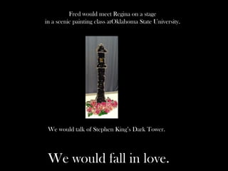 Fred would meet Regina on a stage
in a scenic painting class atOklahoma State University.
We would talk of Stephen King’s Dark Tower.
We would fall in love.
 