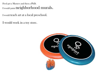 Fred got a Masters and then a PhD.
I would paint neighborhood murals.
I would teach art at a local preschool.
I would work in a toy store.
 