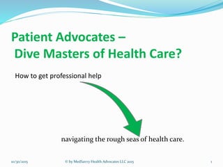Patient Advocates –
Dive Masters of Health Care?
How to get professional help
navigating the rough seas of health care.
10/30/2015 © by MedSavvy Health Advocates LLC 2015 1
 