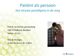 Patiënt als persoon
         het nieuwe paradigma in de zorg



Prof dr. Jan Kremer, gynaecoloog
UMC St Radboud, Booz&co
Twitter: @JKNL


Mas de Martigny
St Paul de Vence, 18 -3-2013
 