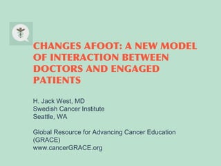 CHANGES AFOOT: A NEW MODEL
OF INTERACTION BETWEEN
DOCTORS AND ENGAGED
PATIENTS
H. Jack West, MD
Swedish Cancer Institute
Seattle, WA
Global Resource for Advancing Cancer Education
(GRACE)
www.cancerGRACE.org

 