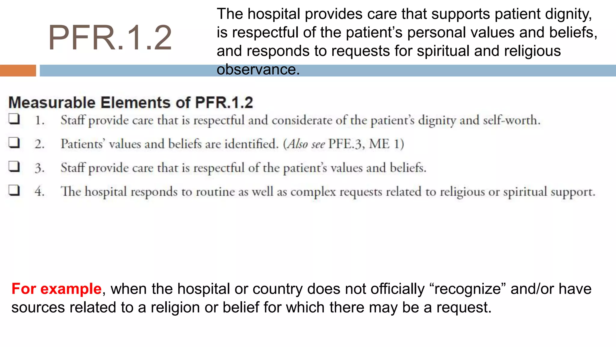 PFR.1.2
For example, when the hospital or country does not officially “recognize” and/or have
sources related to a religion or belief for which there may be a request.
The hospital provides care that supports patient dignity,
is respectful of the patient’s personal values and beliefs,
and responds to requests for spiritual and religious
observance.
 