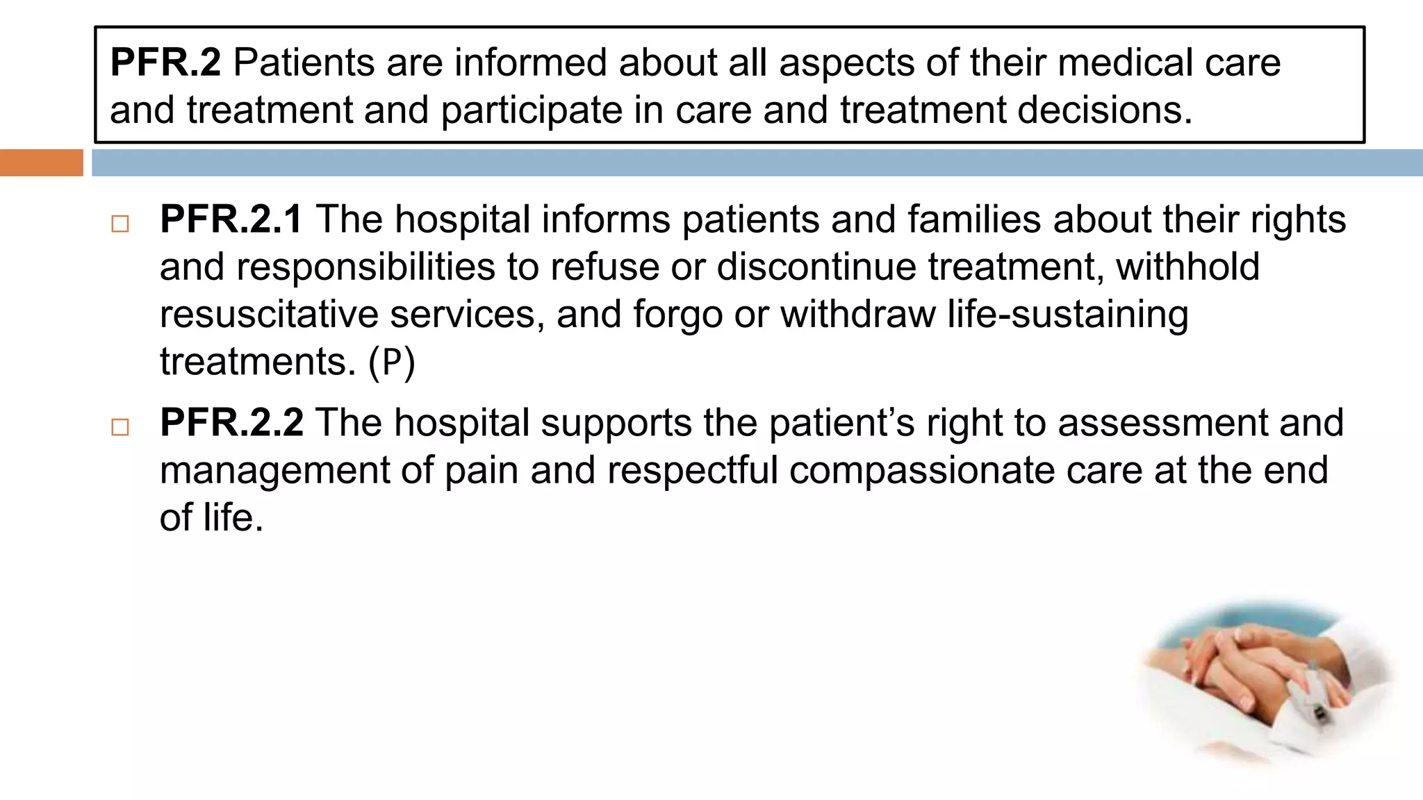 PFR.2 Patients are informed about all aspects of their medical care
and treatment and participate in care and treatment decisions.
 PFR.2.1 The hospital informs patients and families about their rights
and responsibilities to refuse or discontinue treatment, withhold
resuscitative services, and forgo or withdraw life-sustaining
treatments. (𝖯)
 PFR.2.2 The hospital supports the patient’s right to assessment and
management of pain and respectful compassionate care at the end
of life.
 