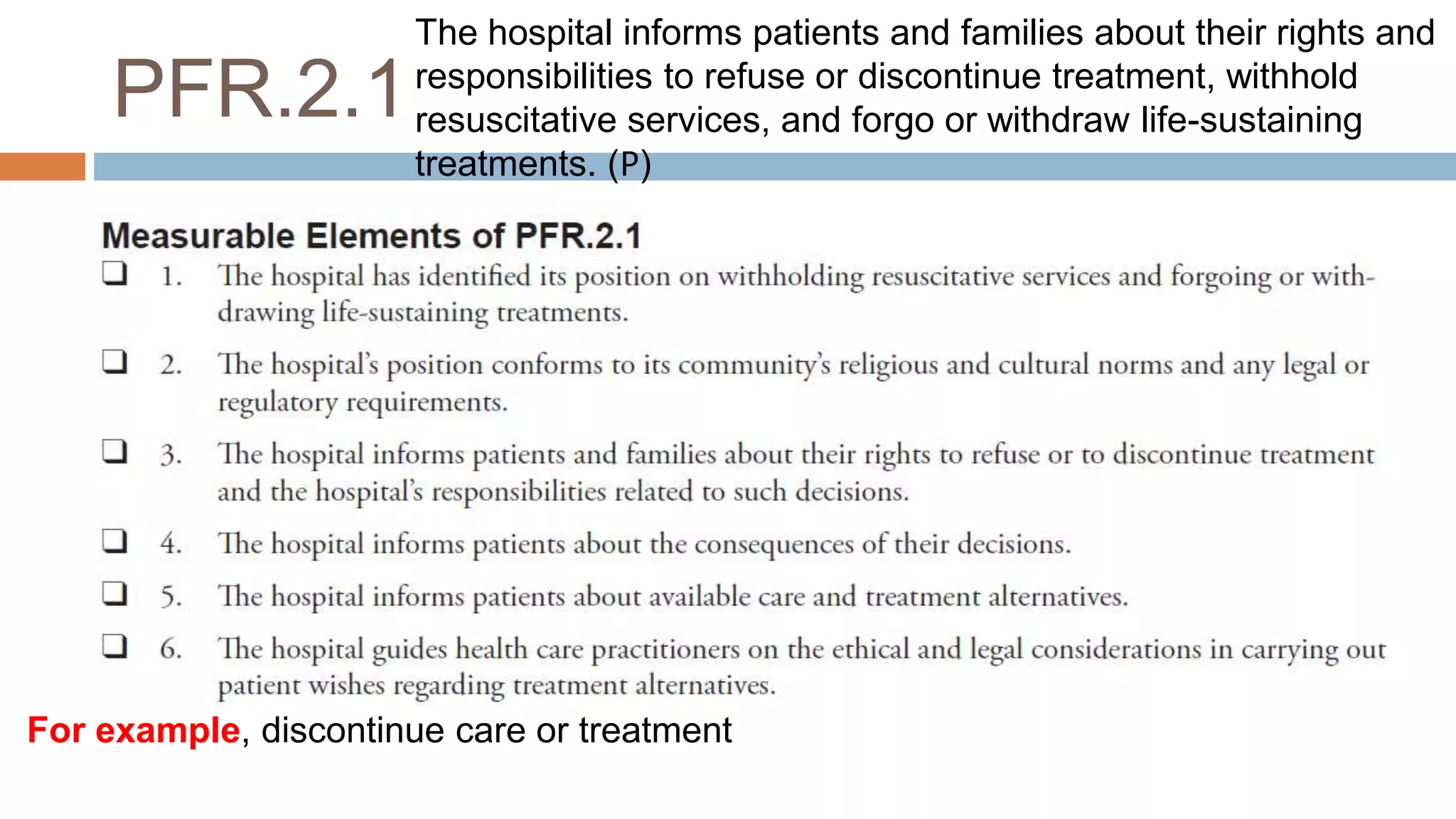 PFR.2.1
For example, discontinue care or treatment
The hospital informs patients and families about their rights and
responsibilities to refuse or discontinue treatment, withhold
resuscitative services, and forgo or withdraw life-sustaining
treatments. (𝖯)
 