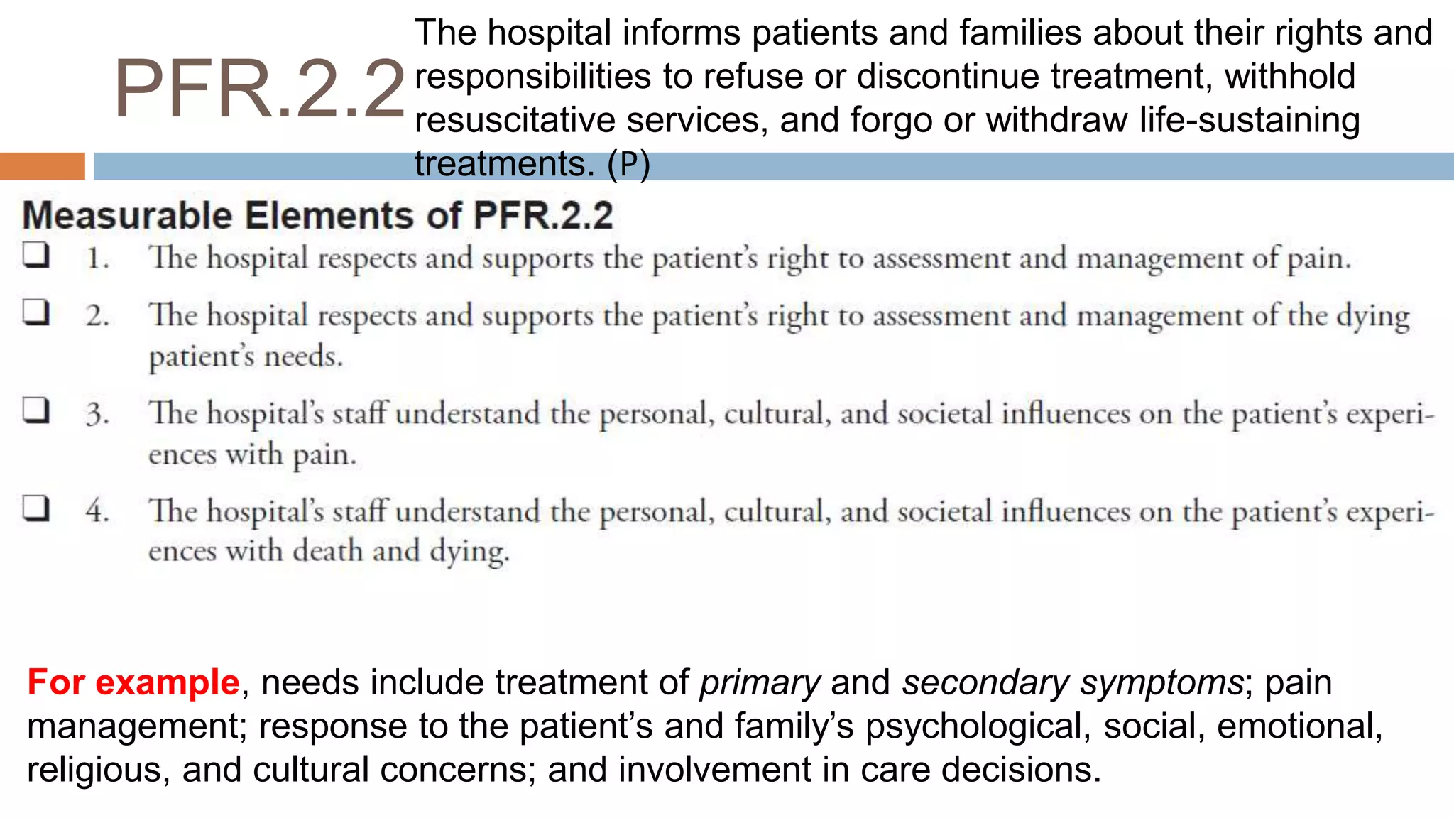 PFR.2.2
For example, needs include treatment of primary and secondary symptoms; pain
management; response to the patient’s and family’s psychological, social, emotional,
religious, and cultural concerns; and involvement in care decisions.
The hospital informs patients and families about their rights and
responsibilities to refuse or discontinue treatment, withhold
resuscitative services, and forgo or withdraw life-sustaining
treatments. (𝖯)
 
