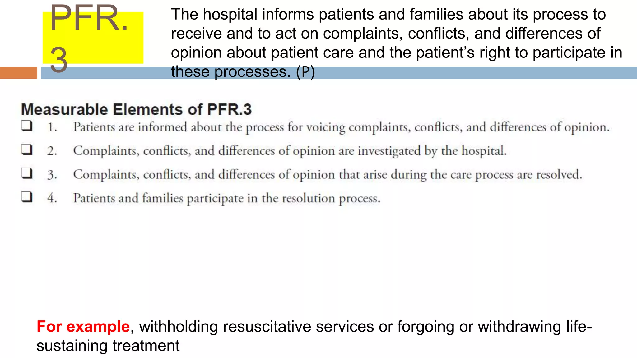 PFR.
3
For example, withholding resuscitative services or forgoing or withdrawing life-
sustaining treatment
The hospital informs patients and families about its process to
receive and to act on complaints, conflicts, and differences of
opinion about patient care and the patient’s right to participate in
these processes. (𝖯)
 