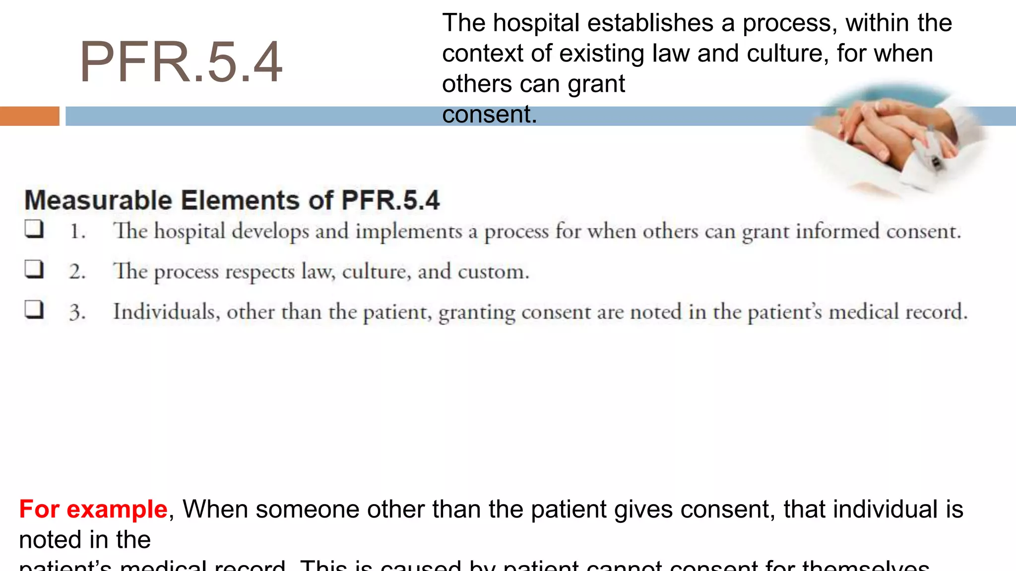 PFR.5.4
For example, When someone other than the patient gives consent, that individual is
noted in the
The hospital establishes a process, within the
context of existing law and culture, for when
others can grant
consent.
 