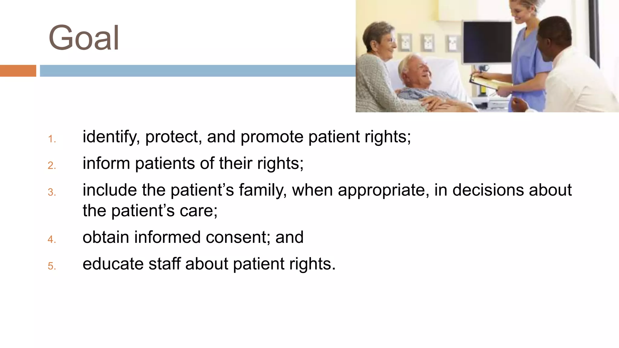 Goal
1. identify, protect, and promote patient rights;
2. inform patients of their rights;
3. include the patient’s family, when appropriate, in decisions about
the patient’s care;
4. obtain informed consent; and
5. educate staff about patient rights.
 