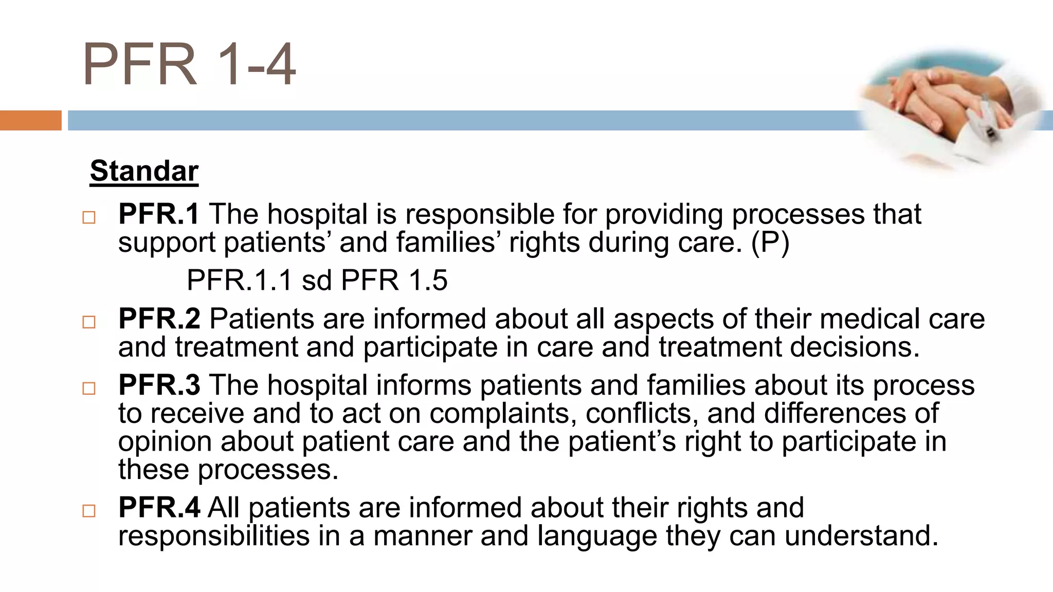 PFR 1-4
 PFR.1 The hospital is responsible for providing processes that
support patients’ and families’ rights during care. (P)
PFR.1.1 sd PFR 1.5
 PFR.2 Patients are informed about all aspects of their medical care
and treatment and participate in care and treatment decisions.
 PFR.3 The hospital informs patients and families about its process
to receive and to act on complaints, conflicts, and differences of
opinion about patient care and the patient’s right to participate in
these processes.
 PFR.4 All patients are informed about their rights and
responsibilities in a manner and language they can understand.
Standar
 