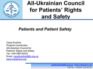 All-Ukrainian Council
                    for Patients’ Rights
                         and Safety

           Patients and Patient Safety


Vasyl Kvartiuk
Projects Coordinator
All-Ukrainian Council for
Patients’ Rights and Safety
Tel: +491786734343
Email: vasylkvartiuk@tb.org.ua
www.medpravo.org

                                 vasylkvartiuk@tb.org.ua, www.medpravo.org
                                                  Tel/Fax: +38044 235-65-87
 