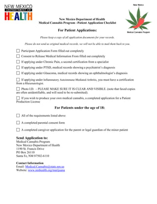 New Mexico Department of Health
                  Medical Cannabis Program –Patient Application Checklist

                                   For Patient Applications:
                   Please keep a copy of all application documents for your records.

      Please do not send us original medical records, we will not be able to mail them back to you.

    Participant Application Form filled out completely
    Consent to Release Medical Information From filled out completely
    If applying under Chronic Pain, a second certification from a specialist
    If applying under PTSD, medical records showing a psychiatrist’s diagnosis
    If applying under Glaucoma, medical records showing an ophthalmologist’s diagnosis

    If applying under Inflammatory Autoimmune-Mediated Arthritis, you must have a certification
from a Rheumatologist.
    Photo I.D. – PLEASE MAKE SURE IT IS CLEAR AND VISIBLE. (note that faxed copies
are often unidentifiable, and will need to be re-submitted).
    If you wish to produce your own medical cannabis, a completed application for a Patient
Production License

                                For Patients under the age of 18:

    All of the requirements listed above

    A completed parental consent form

    A completed caregiver application for the parent or legal guardian of the minor patient

Send Application to:
Medical Cannabis Program
New Mexico Department of Health
1190 St. Francis Drive
PO Box 26110
Santa Fe, NM 87502-6110

Contact Information
Email: Medical.Cannabis@state.nm.us
Website: www.nmhealth.org/marijuana
 