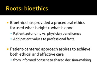  Bioethics has provided a procedural ethics
focused what is right > what is good
 Patient autonomy vs. physician beneficence
 Add patient values to professional facts
 Patient-centered approach aspires to achieve
both ethical and effective care
 from informed consent to shared decision-making
 