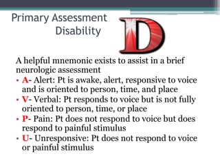 Primary Assessment	DisabilityA helpful mnemonic exists to assist in a brief neurologic assessmentA- Alert: Pt is awake, alert, responsive to voice and is oriented to person, time, and placeV- Verbal: Pt responds to voice but is not fully oriented to person, time, or placeP- Pain: Pt does not respond to voice but does respond to painful stimulusU- Unresponsive: Pt does not respond to voice or painful stimulus
