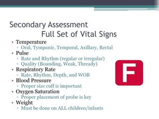Secondary Assessment	Full Set of Vital SignsTemperatureOral, Tympanic, Temporal, Axillary, RectalPulseRate and Rhythm (regular or irregular)Quality (Bounding, Weak, Thready)Respiratory RateRate, Rhythm, Depth, and WOBBlood PressureProper size cuff is importantOxygen SaturationProper placement of probe is keyWeightMust be done on ALL children/infants