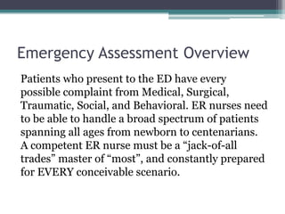 Emergency Assessment OverviewPatients who present to the ED have every possible complaint from Medical, Surgical, Traumatic, Social, and Behavioral. ER nurses need to be able to handle a broad spectrum of patients spanning all ages from newborn to centenarians. A competent ER nurse must be a “jack-of-all trades” master of “most”, and constantly prepared for EVERY conceivable scenario.