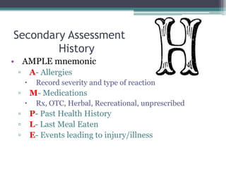 Secondary Assessment	HistoryAMPLE mnemonicA- AllergiesRecord severity and type of reactionM- MedicationsRx, OTC, Herbal, Recreational, unprescribedP- Past Health HistoryL- Last Meal EatenE- Events leading to injury/illness