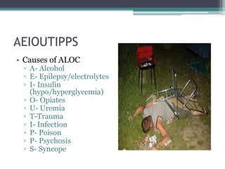 AEIOUTIPPSCauses of ALOCA- AlcoholE- Epilepsy/electrolytesI- Insulin (hypo/hyperglycemia)O- OpiatesU- UremiaT-TraumaI- InfectionP- PoisonP- PsychosisS- Syncope