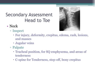 Secondary Assessment	Head to ToeNeckInspectFor injury, deformity, crepitus, edema, rash, lesions, and massesJugular veinsPalpateTracheal position, for SQ emphysema, and areas of tendernessC-spine for Tenderness, step-off, bony crepitus